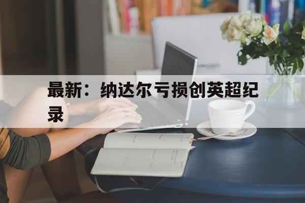 最新：纳达尔亏损创英超纪录的简单介绍|NG体育直播